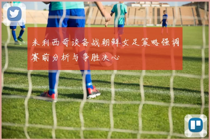 米利西奇谈备战朝鲜女足策略强调赛前分析与争胜决心