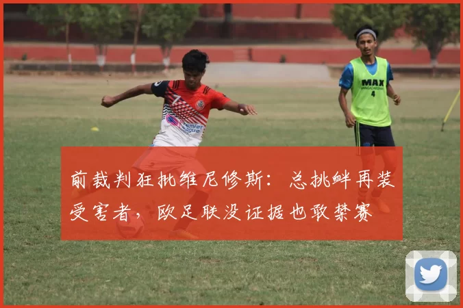 前裁判狂批维尼修斯：总挑衅再装受害者，欧足联没证据也敢禁赛