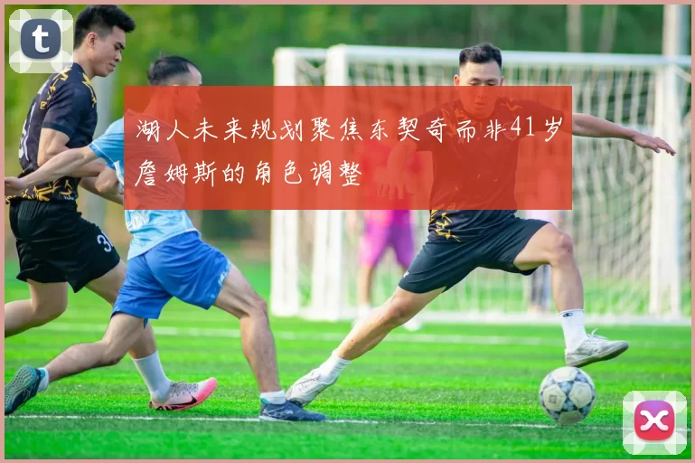 湖人未来规划聚焦东契奇而非41岁詹姆斯的角色调整