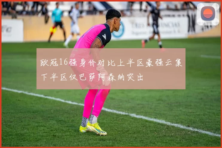 欧冠16强身价对比上半区豪强云集下半区仅巴萨阿森纳突出