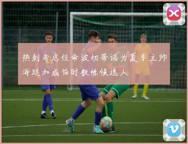 热刺考虑任命波切蒂诺为夏季主帅海廷加成临时教练候选人