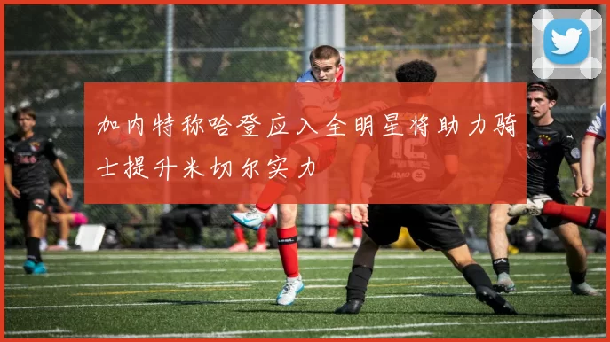 加内特称哈登应入全明星将助力骑士提升米切尔实力