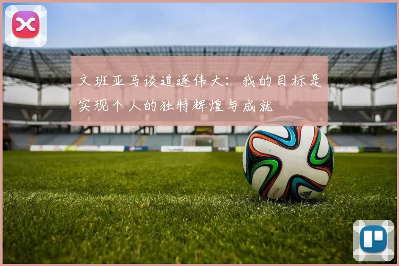 文班亚马谈追逐伟大：我的目标是实现个人的独特辉煌与成就