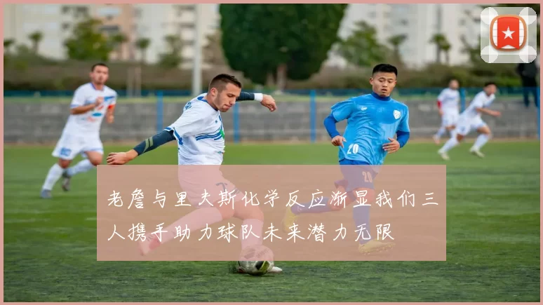 老詹与里夫斯化学反应渐显我们三人携手助力球队未来潜力无限