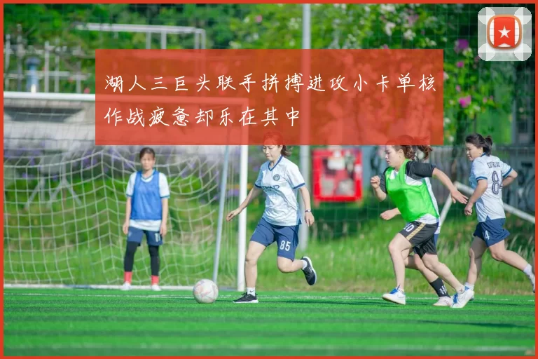 湖人三巨头联手拼搏进攻小卡单核作战疲惫却乐在其中