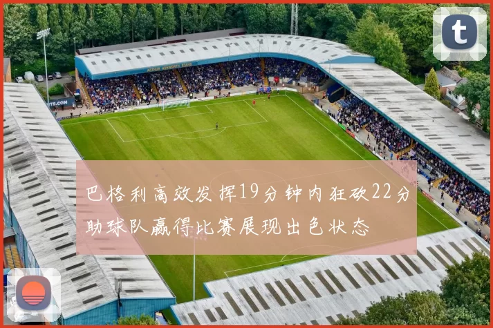 巴格利高效发挥19分钟内狂砍22分助球队赢得比赛展现出色状态