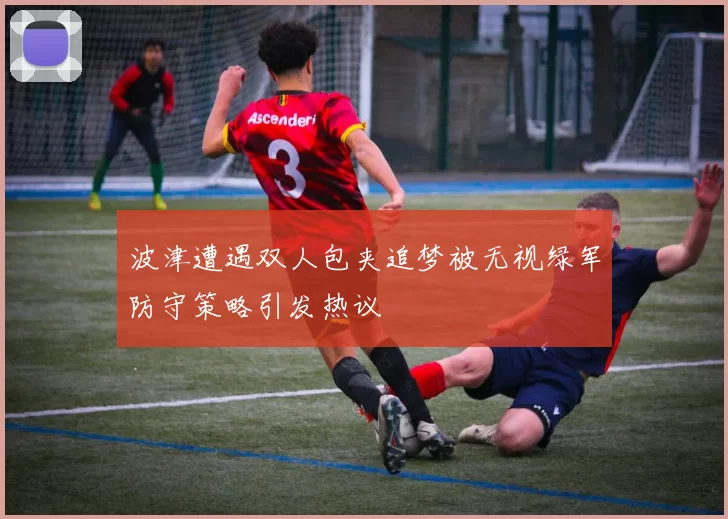 波津遭遇双人包夹追梦被无视绿军防守策略引发热议