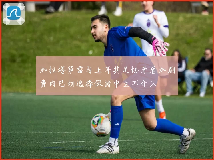 加拉塔萨雷与土耳其足协矛盾加剧费内巴切选择保持中立不介入