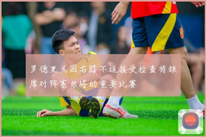 罗德里戈因右膝不适接受检查将缺席对阵塞尔塔的重要比赛