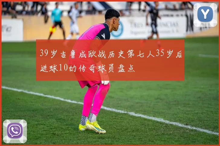 39岁吉鲁成欧战历史第七人35岁后进球10的传奇球员盘点