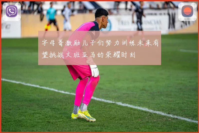 字母哥激励儿子们努力训练未来有望挑战文班亚马的荣耀时刻