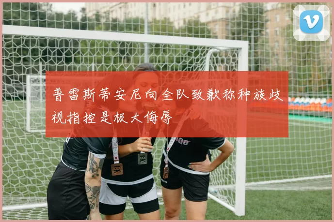 普雷斯蒂安尼向全队致歉称种族歧视指控是极大侮辱