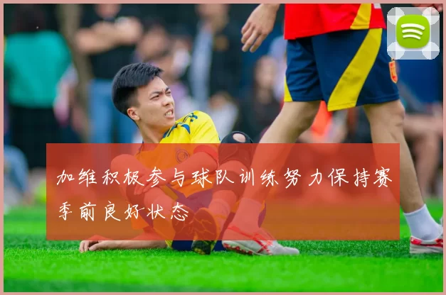 加维积极参与球队训练努力保持赛季前良好状态