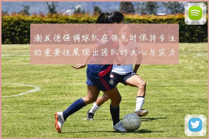 谢泼德强调球队在领先时保持专注的重要性展现出团队的决心与实力