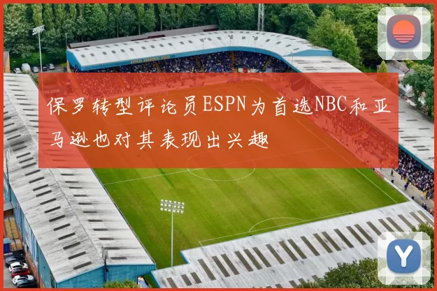 保罗转型评论员ESPN为首选NBC和亚马逊也对其表现出兴趣