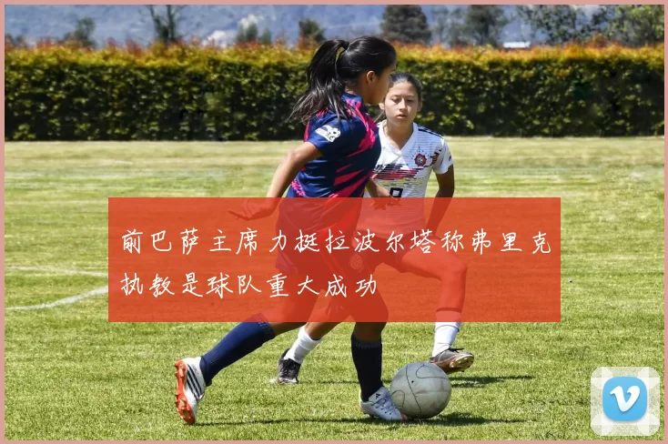 前巴萨主席力挺拉波尔塔称弗里克执教是球队重大成功