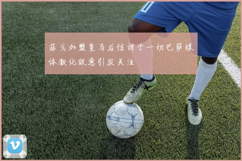 菲戈加盟皇马后惊讶于一切巴萨媒体激化敌意引发关注