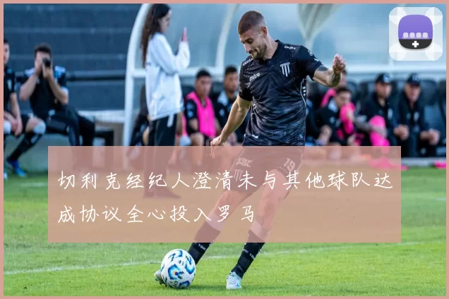 切利克经纪人澄清未与其他球队达成协议全心投入罗马