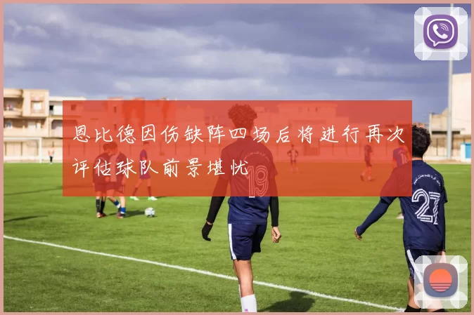 恩比德因伤缺阵四场后将进行再次评估球队前景堪忧