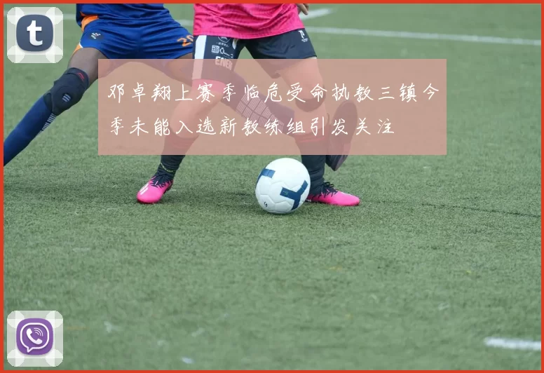 邓卓翔上赛季临危受命执教三镇今季未能入选新教练组引发关注